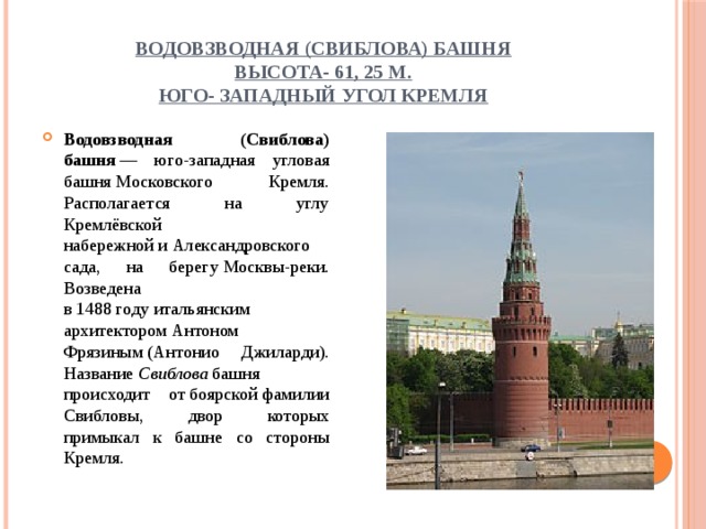 Водовзводная (Свиблова) башня  высота- 61, 25 м.  Юго- западный угол Кремля Водовзводная (Свиблова) башня  — юго-западная угловая башня Московского Кремля. Располагается на углу Кремлёвской набережной и Александровского сада, на берегу Москвы-реки. Возведена в 1488 году итальянским архитектором Антоном Фрязиным (Антонио Джиларди). Название  Свиблова  башня происходит от боярской фамилии Свибловы, двор которых примыкал к башне со стороны Кремля. 
