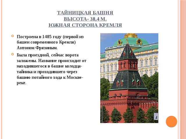 Тайницкая башня  высота- 38,4 м.  Южная сторона Кремля Построена в 1485 году (первой из башен современного Кремля) Антоном Фрязиным. Была проездной, сейчас ворота заложены. Название происходит от находившегося в башне колодца-тайника и проходившего через башню потайного хода к Москве-реке. 