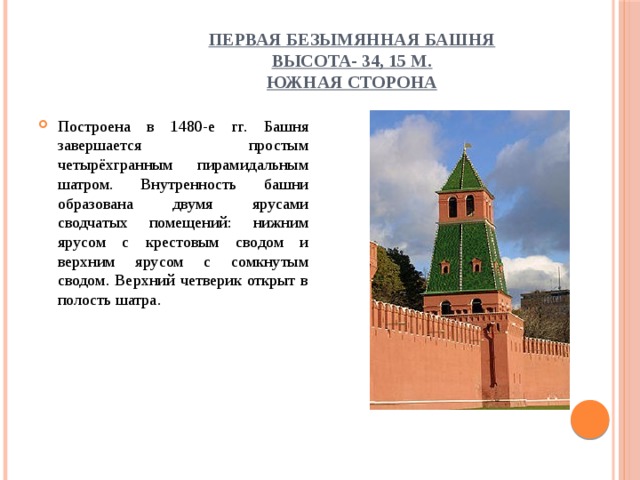 Первая Безымянная башня  высота- 34, 15 м.  Южная сторона Построена в 1480-е гг. Башня завершается простым четырёхгранным пирамидальным шатром. Внутренность башни образована двумя ярусами сводчатых помещений: нижним ярусом с крестовым сводом и верхним ярусом с сомкнутым сводом. Верхний четверик открыт в полость шатра. 