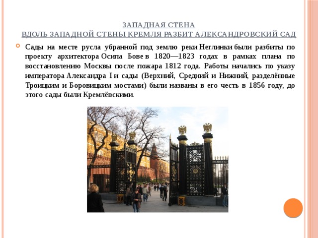 Западная стена  Вдоль западной стены Кремля разбит Александровский сад Сады на месте русла убранной под землю реки Неглинки были разбиты по проекту архитектора Осипа Бове в 1820—1823 годах в рамках плана по восстановлению Москвы после пожара 1812 года. Работы начались по указу императора Александра I и сады (Верхний, Средний и Нижний, разделённые Троицким и Боровицким мостами) были названы в его честь в 1856 году, до этого сады были Кремлёвскими .  