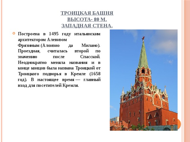 Троицкая башня  высота- 80 м.  Западная стена. Построена в 1495 году итальянским архитектором Алевизом Фрязиным (Алоизио да Милано). Проездная, считалась второй по значению после Спасской. Неоднократно меняла названия и в конце концов была названа Троицкой от Троицкого подворья в Кремле (1658 год). В настоящее время — главный вход для посетителей Кремля. 