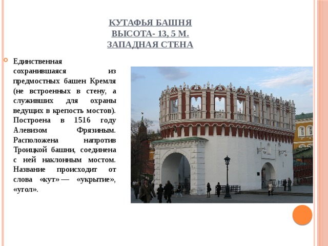 Кутафья башня  высота- 13, 5 м.  Западная стена Единственная сохранившаяся из предмостных башен Кремля (не встроенных в стену, а служивших для охраны ведущих в крепость мостов). Построена в 1516 году Алевизом Фрязиным. Расположена напротив Троицкой башни, соединена с ней наклонным мостом. Название происходит от слова «кут» — «укрытие», «угол». 