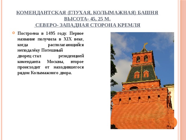 Комендантская (Глухая, Колымажная) башня  высота- 45, 25 м.  Северо- западная сторона Кремля Построена в 1495 году. Первое название получила в XIX веке, когда располагающийся неподалёку Потешный дворец стал резиденцией коменданта Москвы, второе происходит от находившегося рядом Колымажного двора . 
