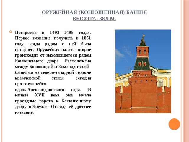 Оружейная (Конюшенная) башня  высота- 38,9 м. Построена в 1493—1495 годах. Первое название получила в 1851 году, когда рядом с ней была построена Оружейная палата, второе происходит от находившегося рядом Конюшенного двора.   Расположена между Боровицкой и Комендантской башнями на северо-западной стороне кремлевской стены, сегодня протянувшейся вдоль Александровского сада. В начале XVII века она имела проездные ворота к Конюшенному двору в Кремле. Отсюда её древнее название. 