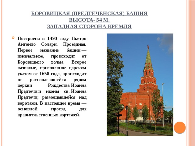 Боровицкая (Предтеченская) башня  высота- 54 м.  западная сторона Кремля Построена в 1490 году Пьетро Антонио Солари. Проездная. Первое название башни — изначальное, происходит от Боровицкого холма. Второе название, присвоенное царским указом от 1658 года, происходит от располагавшейся рядом церкви Рождества Иоанна Предтечи и иконы св. Иоанна Предтечи, размещавшейся над воротами. В настоящее время — основной проезд для правительственных кортежей. 