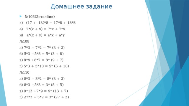Домашнее задание № 108(3столбик) в) (17 + 13)*8 = 17*8 + 13*8 е) 7*(x + 9) = 7*x + 7*9 и) a*(x + y) = a*x + a*y № 109 а) 7*3 + 7*2 = 7* (3 + 2) б) 5*3 +5*8 = 5* (3 + 8) в) 8*9 +8*7 = 8* (9 + 7) г) 5*3 + 5*10 = 5* (3 + 10) № 110 а) 8*3 + 8*2 = 8* (3 + 2) б) 8*3 +5*3 = 3* (8 + 5) в) 9*13 +7*9 = 9* (13 + 7) г) 27*3 + 3*2 = 3* (27 + 2) 