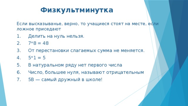 Физкультминутка Если высказыванье, верно, то учащиеся стоят на месте, если ложное приседают 1.     Делить на нуль нельзя. 2.     7*8 = 48 3.     От перестановки слагаемых сумма не меняется. 4.     5*1 = 5 5.     В натуральном ряду нет первого числа 6.     Число, большее нуля, называют отрицательным 7.     5В — самый дружный в школе! 
