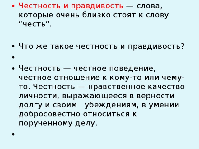 Честность и правдивость — слова, которые очень близко стоят к слову “честь”.   Что же такое честность и правдивость?   Честность — честное поведение, честное отношение к кому-то или чему-то. Честность — нравственное качество личности, выражающееся в верности долгу и своим убеждениям, в умении добросовестно относиться к порученному делу.    