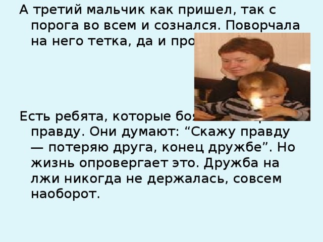 А третий мальчик как пришел, так с порога во всем и сознался. Поворчала на него тетка, да и простила. Есть ребята, которые боятся говорить правду. Они думают: “Скажу правду — потеряю друга, конец дружбе”. Но жизнь опровергает это. Дружба на лжи никогда не держалась, совсем наоборот. 