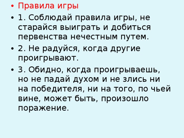 Правила игры 1. Соблюдай правила игры, не старайся выиграть и добиться первенства нечестным путем. 2. Не радуйся, когда другие проигрывают. 3. Обидно, когда проигрываешь, но не падай духом и не злись ни на победителя, ни на того, по чьей вине, может быть, произошло поражение.  