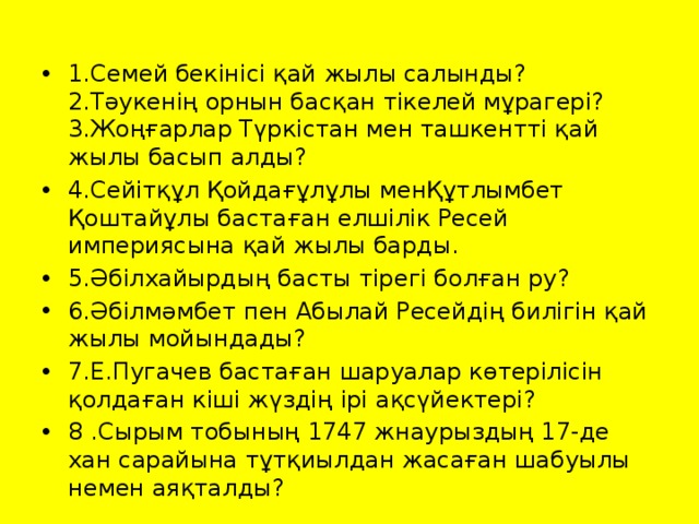 1.Семей бекінісі қай жылы салынды?  2.Тәукенің орнын басқан тікелей мұрагері?  3.Жоңғарлар Түркістан мен ташкентті қай жылы басып алды? 4.Сейітқұл Қойдағұлұлы менҚұтлымбет Қоштайұлы бастаған елшілік Ресей империясына қай жылы барды. 5.Әбілхайырдың басты тірегі болған ру? 6.Әбілмәмбет пен Абылай Ресейдің билігін қай жылы мойындады? 7.Е.Пугачев бастаған шаруалар көтерілісін қолдаған кіші жүздің ірі ақсүйектері? 8 .Сырым тобының 1747 жнаурыздың 17-де хан сарайына тұтқиылдан жасаған шабуылы немен аяқталды? 