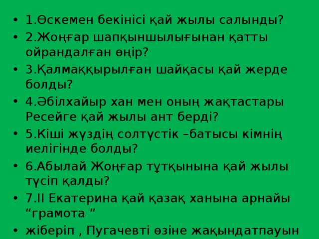 1.Өскемен бекінісі қай жылы салынды? 2.Жоңғар шапқыншылығынан қатты ойрандалған өңір? 3.Қалмаққырылған шайқасы қай жерде болды? 4.Әбілхайыр хан мен оның жақтастары Ресейге қай жылы ант берді? 5.Кіші жүздің солтүстік –батысы кімнің иелігінде болды? 6.Абылай Жоңғар тұтқынына қай жылы түсіп қалды? 7.ІІ Екатерина қай қазақ ханына арнайы “грамота ” жіберіп , Пугачевті өзіне жақындатпауын талап етті? 8.Бөкей Ордасында хан сарайы салынды ? 