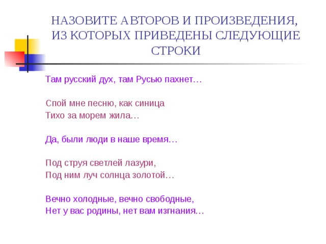 НАЗОВИТЕ АВТОРОВ И ПРОИЗВЕДЕНИЯ,  ИЗ КОТОРЫХ ПРИВЕДЕНЫ СЛЕДУЮЩИЕ СТРОКИ Там русский дух, там Русью пахнет… Спой мне песню, как синица Тихо за морем жила… Да, были люди в наше время… Под струя светлей лазури, Под ним луч солнца золотой… Вечно холодные, вечно свободные, Нет у вас родины, нет вам изгнания… 