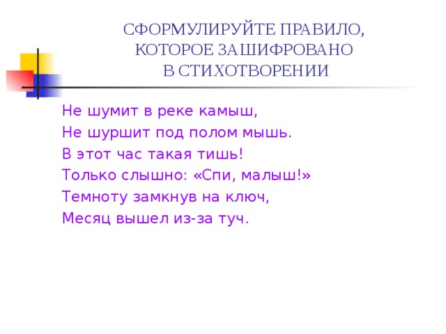 СФОРМУЛИРУЙТЕ ПРАВИЛО,  КОТОРОЕ ЗАШИФРОВАНО  В СТИХОТВОРЕНИИ Не шумит в реке камыш, Не шуршит под полом мышь. В этот час такая тишь! Только слышно: «Спи, малыш!» Темноту замкнув на ключ, Месяц вышел из-за туч. 