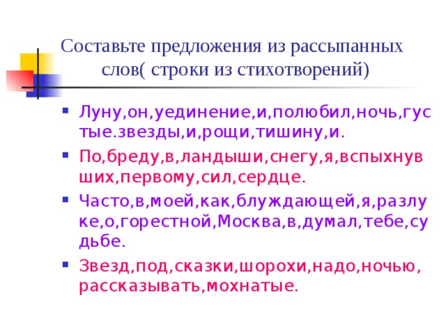 Составьте предложения из рассыпанных слов( строки из стихотворений) Луну,он,уединение,и,полюбил,ночь,густые.звезды,и,рощи,тишину,и. По,бреду,в,ландыши,снегу,я,вспыхнувших,первому,сил,сердце. Часто,в,моей,как,блуждающей,я,разлуке,о,горестной,Москва,в,думал,тебе,судьбе. Звезд,под,сказки,шорохи,надо,ночью,рассказывать,мохнатые. 