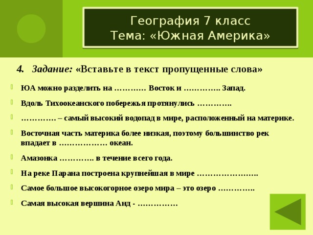 География 7 класс  Тема: «Южная Америка» 4. Задание: «Вставьте в текст пропущенные слова» ЮА можно разделить на ………… Восток и ………….. Запад. Вдоль Тихоокеанского побережья протянулись …………. ………… . – самый высокий водопад в мире, расположенный на материке. Восточная часть материка более низкая, поэтому большинство рек впадает в ……………… океан. Амазонка …………. в течение всего года. На реке Парана построена крупнейшая в мире ………………….. Самое большое высокогорное озеро мира – это озеро ………….. Самая высокая вершина Анд - ……………  