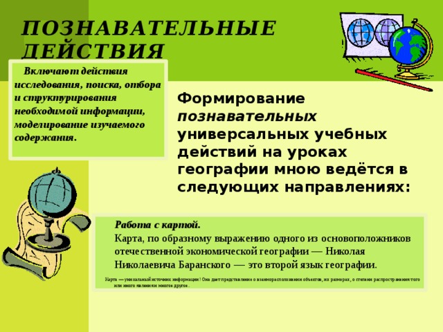 Познавательные действия Включают действия исследования, поиска, отбора и структурирования необходимой информации, моделирование изучаемого содержания. Формирование познавательных универсальных учебных действий на уроках географии мною ведётся в следующих направлениях:  Работа с картой.  Карта, по образному выражению одного из основоположников отечественной экономической географии — Николая Николаевича Баранского — это второй язык географии.  Карта — уникальный источник информации! Она дает представление о взаиморасположении объектов, их размерах, о степени распространения того или иного явления и многое другое. 