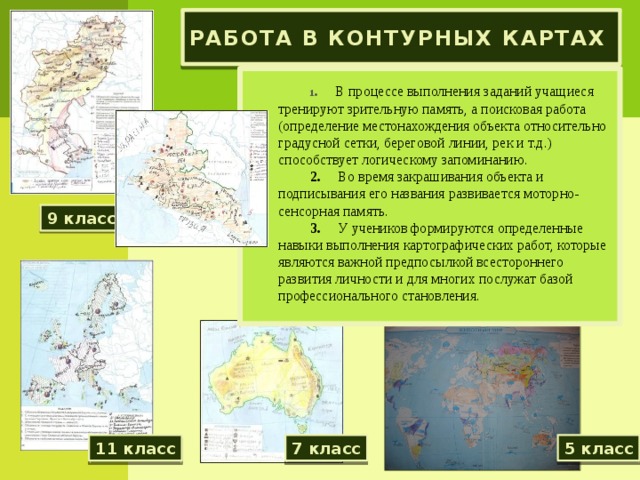 Работа в контурных картах   1 .      В процессе выполнения заданий учащиеся тренируют зрительную память, а поисковая работа (определение местонахождения объекта относительно градусной сетки, береговой линии, рек и т.д.) способствует логическому запоминанию. 2.      Во время закрашивания объекта и подписывания его названия развивается моторно-сенсорная память. 3.      У учеников формируются определенные навыки выполнения картографических работ, которые являются важной предпосылкой всестороннего развития личности и для многих послужат базой профессионального становления. 9 класс 11 класс 7 класс 5 класс 