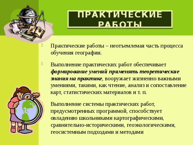 Практические работы Практические работы – неотъемлемая часть процесса обучения географии. Выполнение практических работ обеспечивает формирование умений применять теоретические знания на практике , вооружает жизненно важными умениями, такими, как чтение, анализ и сопоставление карт, статистических материалов и т. п. Выполнение системы практических работ, предусмотренных программой, способствует овладению школьниками картографическими, сравнительно-историческими, геоэкологическими, геосистемным подходами и методами 