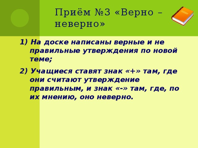 Приём №3 «Верно – неверно» 1) На доске написаны верные и не правильные утверждения по новой теме; 2) Учащиеся ставят знак «+» там, где они считают утверждение правильным, и знак «-» там, где, по их мнению, оно неверно. 