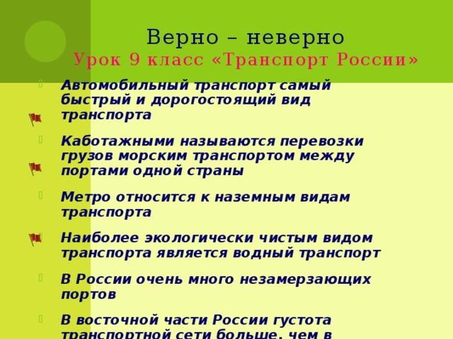 Верно – неверно  Урок 9 класс «Транспорт России» Автомобильный транспорт самый быстрый и дорогостоящий вид транспорта Каботажными называются перевозки грузов морским транспортом между портами одной страны Метро относится к наземным видам транспорта Наиболее экологически чистым видом транспорта является водный транспорт В России очень много незамерзающих портов В восточной части России густота транспортной сети больше, чем в западной 