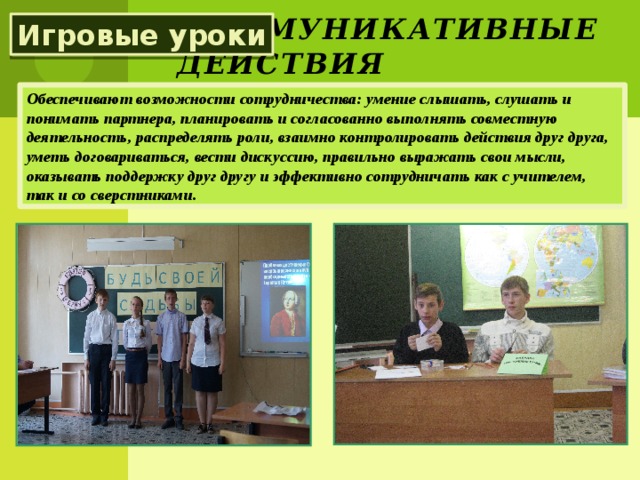 Коммуникативные действия Игровые уроки Обеспечивают возможности сотрудничества: умение слышать, слушать и понимать партнера, планировать и согласованно выполнять совместную деятельность, распределять роли, взаимно контролировать действия друг друга, уметь договариваться, вести дискуссию, правильно выражать свои мысли, оказывать поддержку друг другу и эффективно сотрудничать как с учителем, так и со сверстниками.  