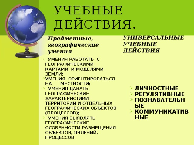 Учебные действия. Предметные, географические умения Универсальные учебные действия    Умения работать  с географическими  картами  и моделями Земли; Умения  ориентироваться  на     местности;   Умения давать географические характеристики территории и отдельных географических объектов (процессов);   Умения выявлять  географические особенности размещения  объектов, явлений,   процессов. Личностные Регулятивные Познавательные Коммуникативные 