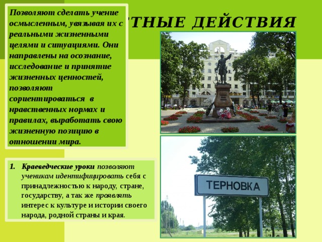 Позволяют сделать учение осмысленным, увязывая их с реальными жизненными целями и ситуациями. Они направлены на осознание, исследование и принятие жизненных ценностей, позволяют сориентироваться в нравственных нормах и правилах, выработать свою жизненную позицию в отношении мира. Личностные действия Краеведческие уроки позволяют ученикам идентифицировать себя с принадлежностью к народу, стране, государству, а так же проявлять интерес к культуре и истории своего народа, родной страны и края. 
