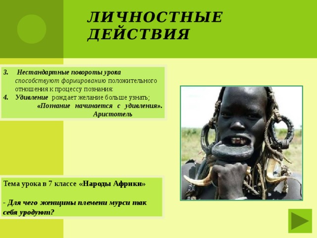Личностные действия 3. Нестандартные повороты урока способствуют формированию положительного отношения к процессу познания: 4. Удивление рождает желание больше узнать;  «Познание начинается с удивления».  Аристотель Тема урока в 7 классе «Народы Африки»  - Для чего женщины племени мурси так себя уродуют? 