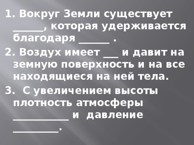 1. Вокруг Земли существует ______, которая удерживается благодаря ______ . 2. Воздух имеет ___ и давит на земную поверхность и на все находящиеся на ней тела. 3. С увеличением высоты плотность атмосферы ___________ и давление _________. 