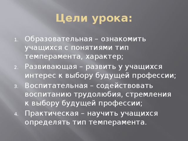 Цели урока: Образовательная – ознакомить учащихся с понятиями тип темперамента, характер; Развивающая – развить у учащихся интерес к выбору будущей профессии; Воспитательная – содействовать воспитанию трудолюбия, стремления к выбору будущей профессии; Практическая – научить учащихся определять тип темперамента. 