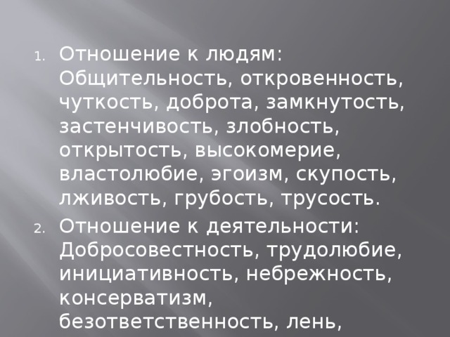 Отношение к людям: Общительность, откровенность, чуткость, доброта, замкнутость, застенчивость, злобность, открытость, высокомерие, властолюбие, эгоизм, скупость, лживость, грубость, трусость. Отношение к деятельности: Добросовестность, трудолюбие, инициативность, небрежность, консерватизм, безответственность, лень, честность. 
