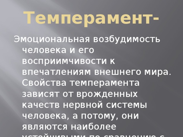 Темперамент- Эмоциональная возбудимость человека и его восприимчивости к впечатлениям внешнего мира. Свойства темперамента зависят от врожденных качеств нервной системы человека, а потому, они являются наиболее устойчивыми по сравнению с другими психическими особенностями. 
