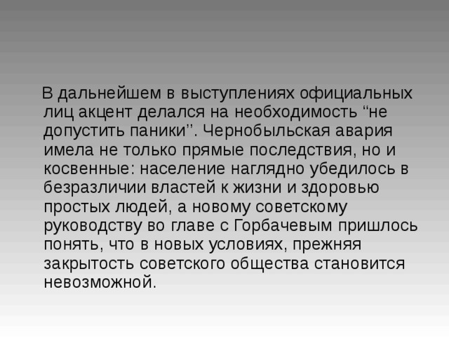 В дальнейшем в выступлениях официальных  лиц акцент делался на необходимость “ не  допустить паники ’’ . Чернобыльская авария  имела не только прямые последствия, но и  косвенные: население наглядно убедилось в  безразличии властей к жизни и здоровью  простых людей, а новому советскому  руководству во главе с Горбачевым  пришлось понять, что в новых условиях, прежняя  закрытость советского общества становится  невозможной.  