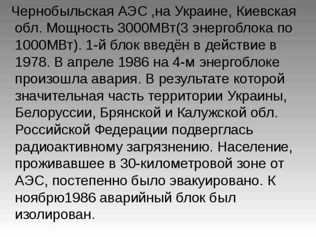  Чернобыльская АЭС ,на Украине,  Киевская  обл. Мощность 3000МВт(3 энергоблока по 1000МВт). 1-й блок введён в  действие в 1978. В апреле 1986 на 4-м  энергоблоке произошла авария. В результате  которой значительная часть территории  Украины, Белоруссии, Брянской и Калужской  обл. Российской Федерации подверглась  радиоактивному загрязнению. Население,  проживавшее в 30-километровой зоне от АЭС,  постепенно было эвакуировано. К ноябрю1986 аварийный блок был изолирован.  