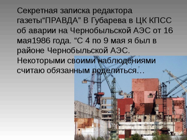 Секретная записка редактора газеты “ ПРАВДА ” В Губарева в ЦК КПСС об аварии на Чернобыльской АЭС от 16 мая1986 года. “ С 4 по 9 мая я был в районе Чернобыльской АЭС. Некоторыми своими наблюдениями считаю обязанным поделиться…  