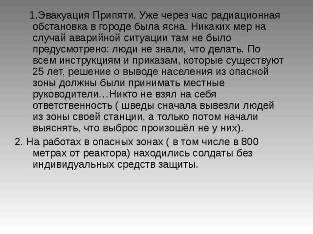  1 .Эвакуация Припяти. Уже через час радиационная обстановка в городе была ясна. Никаких мер на случай аварийной ситуации там не было предусмотрено: люди не знали, что делать. По всем инструкциям и приказам, которые существуют 25 лет, решение о выводе населения из опасной зоны должны были принимать местные руководители…Никто не взял на себя ответственность ( шведы сначала вывезли людей из зоны своей станции, а только потом начали выяснять, что выброс произошёл не у них).  2. На работах в опасных зонах ( в том числе в 800 метрах от реактора) находились солдаты без индивидуальных средств защиты.  