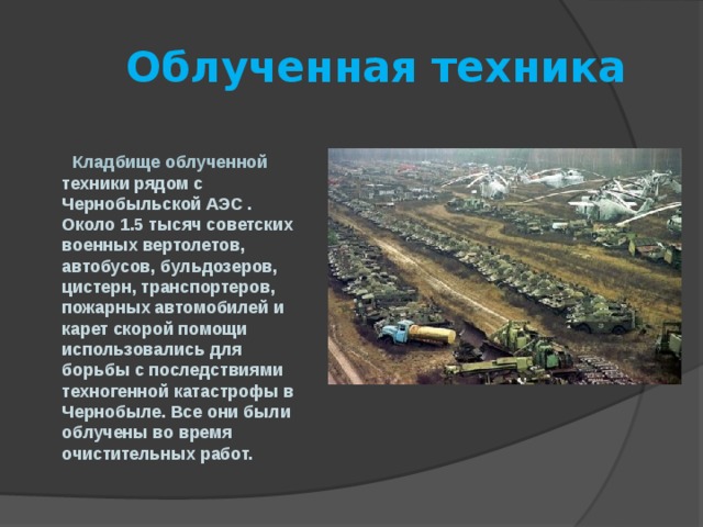  Облученная техника   Кладбище облученной техники рядом с Чернобыльской АЭС . Около 1.5 тысяч советских военных вертолетов, автобусов, бульдозеров, цистерн, транспортеров, пожарных автомобилей и карет скорой помощи использовались для борьбы с последствиями техногенной катастрофы в Чернобыле. Все они были облучены во время очистительных работ. 