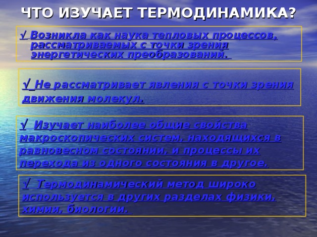 ЧТО ИЗУЧАЕТ ТЕРМОДИНАМИКА?    Возникла как наука тепловых процессов, рассматриваемых с точки зрения энергетических преобразований.     Не рассматривает явления с точки зрения движения молекул.   Изучает наиболее общие свойства макроскопических систем, находящихся в равновесном состоянии, и процессы их перехода из одного состояния в другое.   Термодинамический метод широко используется в других разделах физики, химии, биологии. 