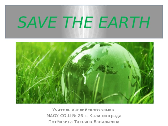 SAVE THE EARTH Учитель английского языка МАОУ СОШ № 26 г. Калининграда Потёмкина Татьяна Васильевна м 