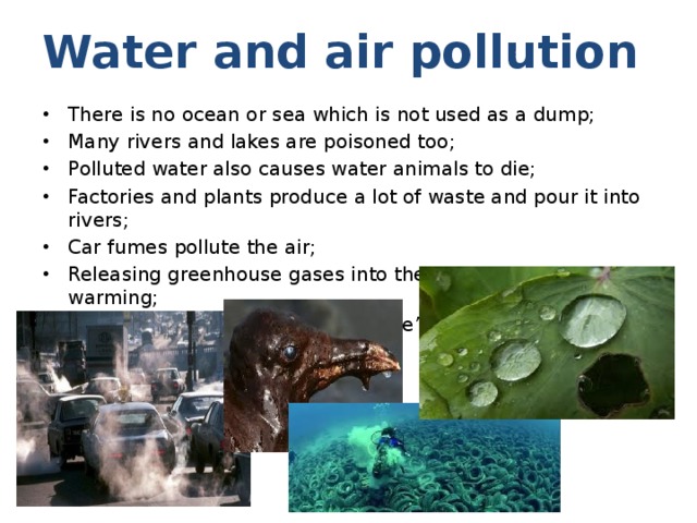 Water and air pollution There is no ocean or sea which is not used as a dump; Many rivers and lakes are poisoned too; Polluted water also causes water animals to die; Factories and plants produce a lot of waste and pour it into rivers; Car fumes pollute the air; Releasing greenhouse gases into the air causes global warming; Polluted air and water affect people’s health. 