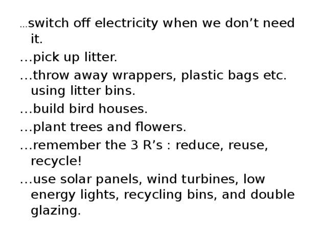 … switch off electricity when we don’t need it. … pick up litter. … throw away wrappers, plastic bags etc. using litter bins. … build bird houses. … plant trees and flowers. … remember the 3 R’s : reduce, reuse, recycle! … use solar panels, wind turbines, low energy lights, recycling bins, and double glazing. 