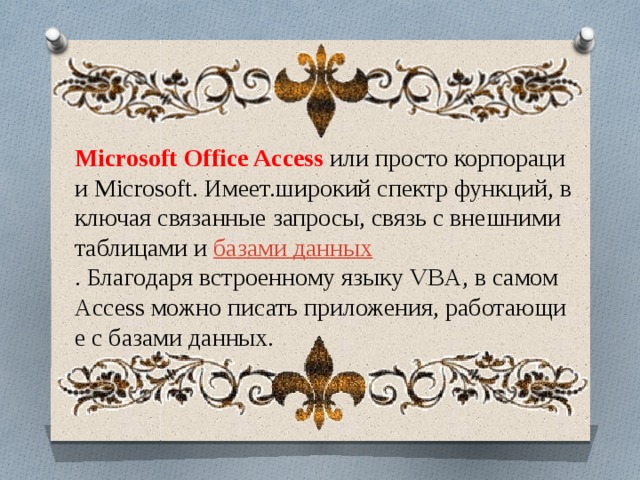 Microsoft Office Access  или просто корпорации Microsoft. Имеет.широкий спектр функций, включая связанные запросы, связь с внешними таблицами и  базами данных . Благодаря встроенному языку VBA, в самом Access можно писать приложения, работающие с базами данных. 
