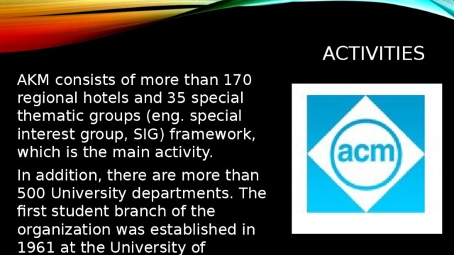 Activities AKM consists of more than 170 regional hotels and 35 special thematic groups (eng. special interest group, SIG) framework, which is the main activity. In addition, there are more than 500 University departments. The first student branch of the organization was established in 1961 at the University of Louisiana at Lafayette. Деятельность ACM состоит из более чем 170 региональных отделений и 35 специальных тематических групп (англ. special interest group, SIG), в рамках которых и ведётся основная деятельность. Кроме того, существует более 500 вузовских отделений. Первый студенческий филиал организации был создан в 1961 году в Университете Луизианны в Лафейетте.  