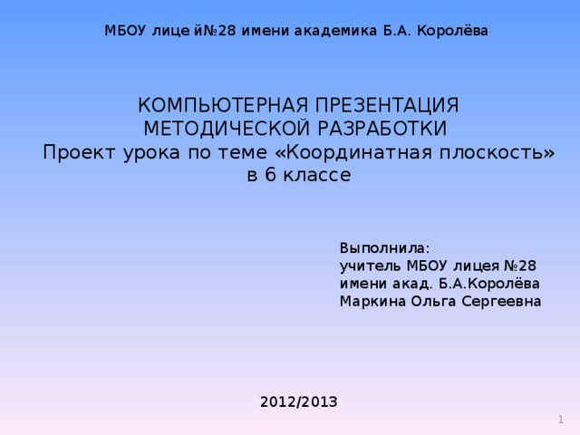 МБОУ лице й№28 имени академика Б.А. Королёва КОМПЬЮТЕРНАЯ ПРЕЗЕНТАЦИЯ  МЕТОДИЧЕСКОЙ РАЗРАБОТКИ  Проект урока по теме «Координатная плоскость» в 6 классе Выполнила: учитель МБОУ лицея №28 имени акад. Б.А.Королёва Маркина Ольга Сергеевна 2012/2013  