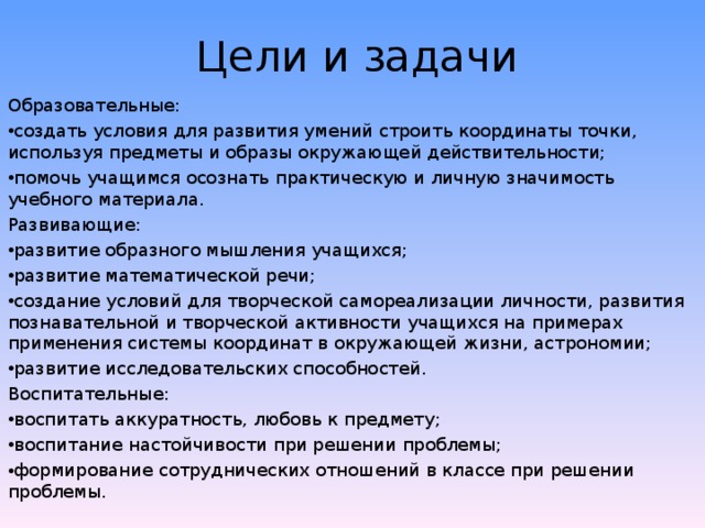 Цели и задачи Образовательные: создать условия для развития умений строить координаты точки, используя предметы и образы окружающей действительности; помочь учащимся осознать практическую и личную значимость учебного материала. Развивающие: развитие образного мышления учащихся; развитие математической речи; создание условий для творческой самореализации личности, развития познавательной и творческой активности учащихся на примерах применения системы координат в окружающей жизни, астрономии; развитие исследовательских способностей. Воспитательные: воспитать аккуратность, любовь к предмету; воспитание настойчивости при решении проблемы; формирование сотруднических отношений в классе при решении проблемы. 