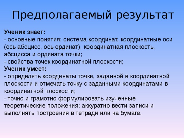 Предполагаемый результат Ученик знает: - основные понятия: система координат, координатные оси (ось абсцисс, ось ординат), координатная плоскость, абсцисса и ордината точки; - свойства точек координатной плоскости; Ученик умеет: - определять координаты точки, заданной в координатной плоскости и отмечать точку с заданными координатами в координатной плоскости; - точно и грамотно формулировать изученные теоретические положения; аккуратно вести записи и выполнять построения в тетради или на бумаге. 