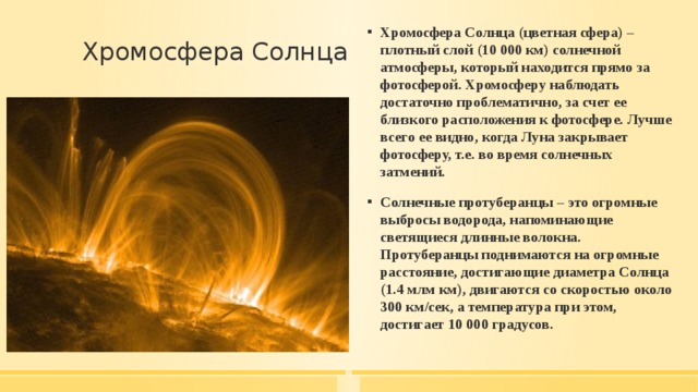 Хромосфера Солнца (цветная сфера) – плотный слой (10 000 км) солнечной атмосферы, который находится прямо за фотосферой. Хромосферу наблюдать достаточно проблематично, за счет ее близкого расположения к фотосфере. Лучше всего ее видно, когда Луна закрывает фотосферу, т.е. во время солнечных затмений. Солнечные протуберанцы – это огромные выбросы водорода, напоминающие светящиеся длинные волокна. Протуберанцы поднимаются на огромные расстояние, достигающие диаметра Солнца (1.4 млм км), двигаются со скоростью около 300 км/сек, а температура при этом, достигает 10 000 градусов. Хромосфера Солнца   