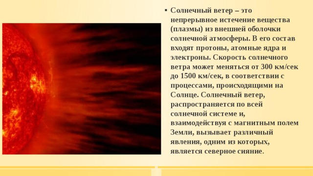Солнечный ветер – это непрерывное истечение вещества (плазмы) из внешней оболочки солнечной атмосферы. В его состав входят протоны, атомные ядра и электроны. Скорость солнечного ветра может меняться от 300 км/сек до 1500 км/сек, в соответствии с процессами, происходящими на Солнце. Солнечный ветер, распространяется по всей солнечной системе и, взаимодействуя с магнитным полем Земли, вызывает различный явления, одним из которых, является северное сияние . 