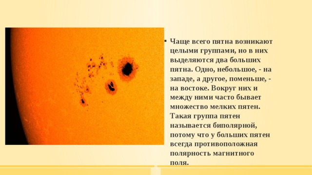 Чаще всего пятна возникают целыми группами, но в них выделяются два больших пятна. Одно, небольшое, - на западе, а другое, поменьше, - на востоке. Вокруг них и между ними часто бывает множество мелких пятен. Такая группа пятен называется биполярной, потому что у больших пятен всегда противоположная полярность магнитного поля.  